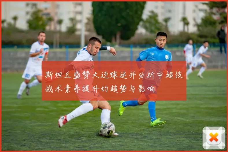斯坦丘盛赞大连球迷并分析中超技战术素养提升的趋势与影响