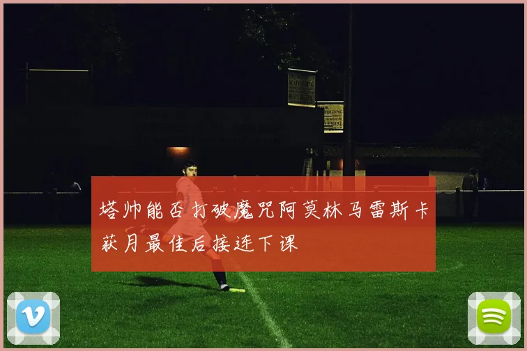 塔帅能否打破魔咒阿莫林马雷斯卡获月最佳后接连下课