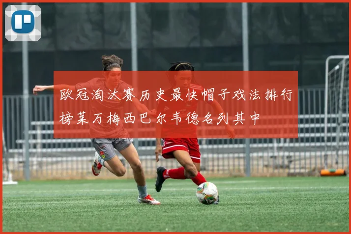 欧冠淘汰赛历史最快帽子戏法排行榜莱万梅西巴尔韦德名列其中