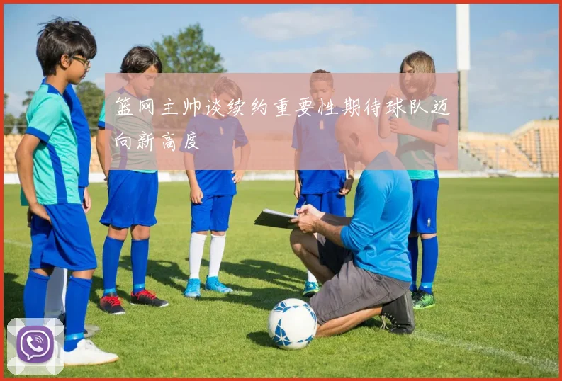 篮网主帅谈续约重要性期待球队迈向新高度