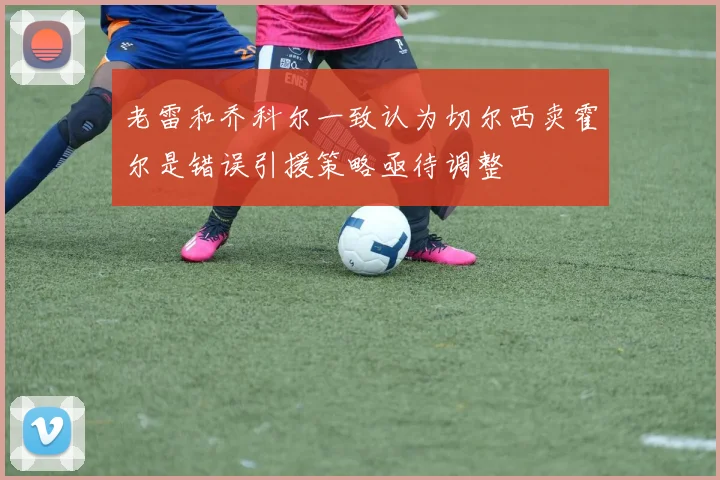 老雷和乔科尔一致认为切尔西卖霍尔是错误引援策略亟待调整