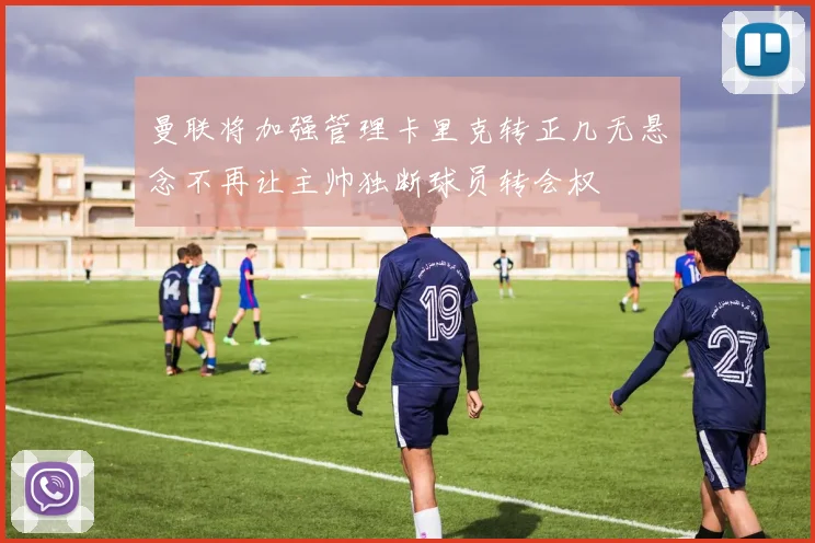 曼联将加强管理卡里克转正几无悬念不再让主帅独断球员转会权
