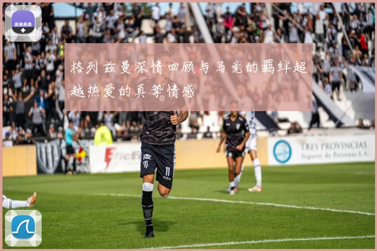 格列兹曼深情回顾与马竞的羁绊超越热爱的真挚情感