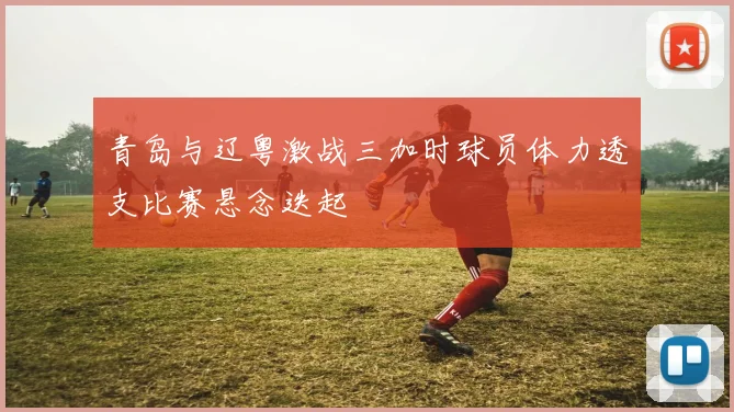 青岛与辽粤激战三加时球员体力透支比赛悬念迭起