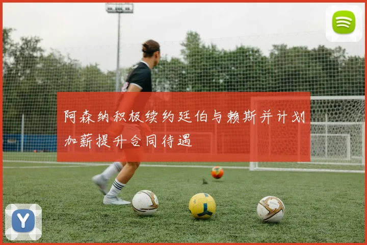 阿森纳积极续约廷伯与赖斯并计划加薪提升合同待遇