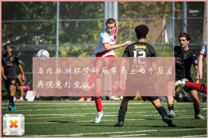 马内非洲杯梦碎冠军易主两个月后再现意外变故
