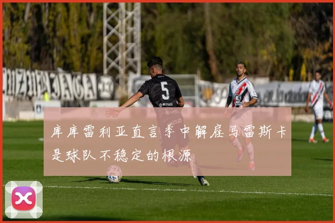 库库雷利亚直言季中解雇马雷斯卡是球队不稳定的根源