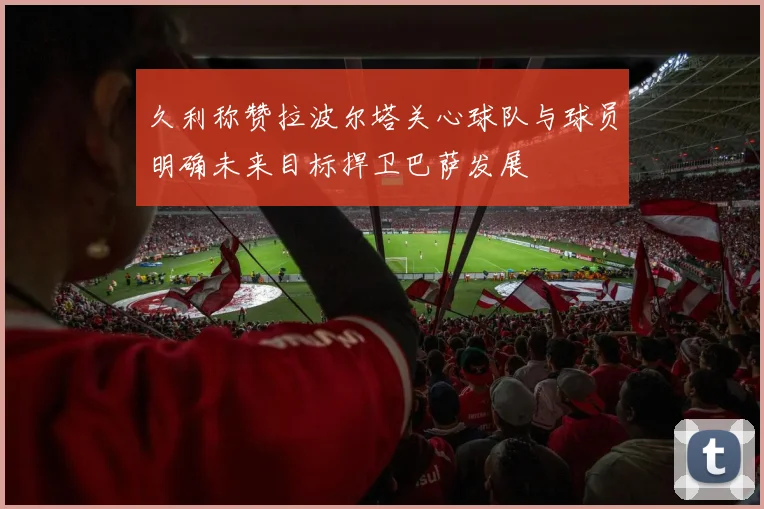 久利称赞拉波尔塔关心球队与球员明确未来目标捍卫巴萨发展