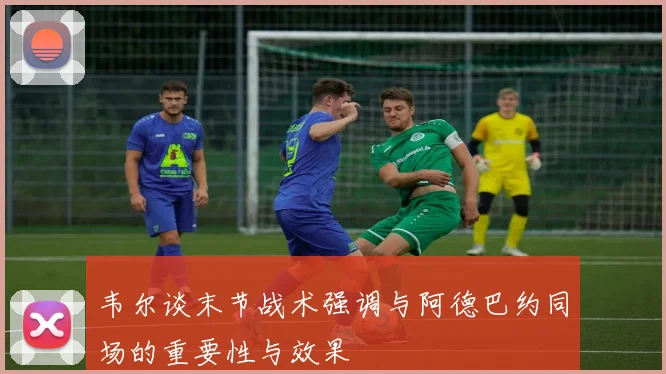 韦尔谈末节战术强调与阿德巴约同场的重要性与效果