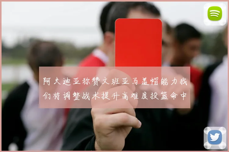 阿夫迪亚称赞文班亚马盖帽能力我们将调整战术提升高难度投篮命中率