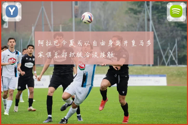 阿拉巴今夏或以自由身离开皇马多家俱乐部积极洽谈接触