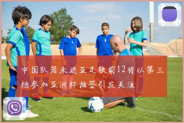 中国队若未进亚足联前12将以第三档参加亚洲杯抽签引发关注