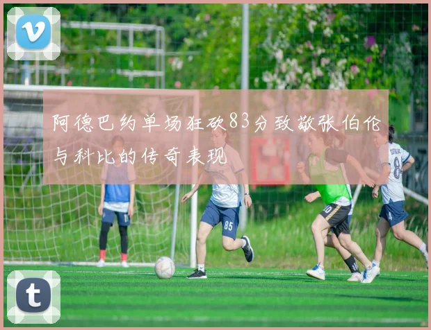 阿德巴约单场狂砍83分致敬张伯伦与科比的传奇表现
