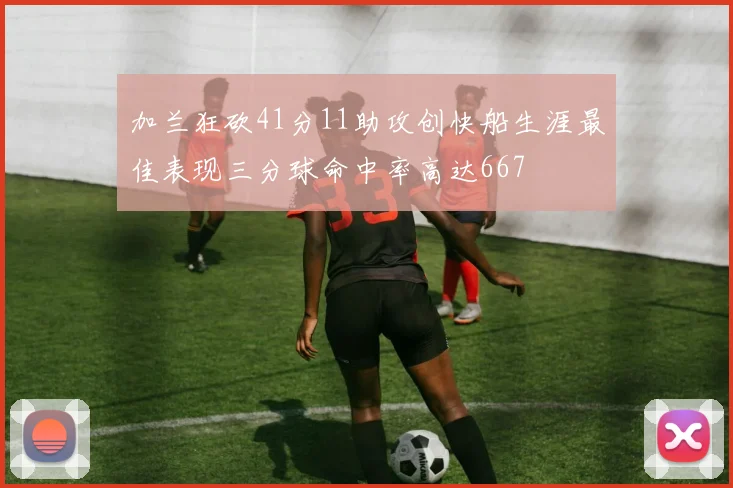 加兰狂砍41分11助攻创快船生涯最佳表现三分球命中率高达667