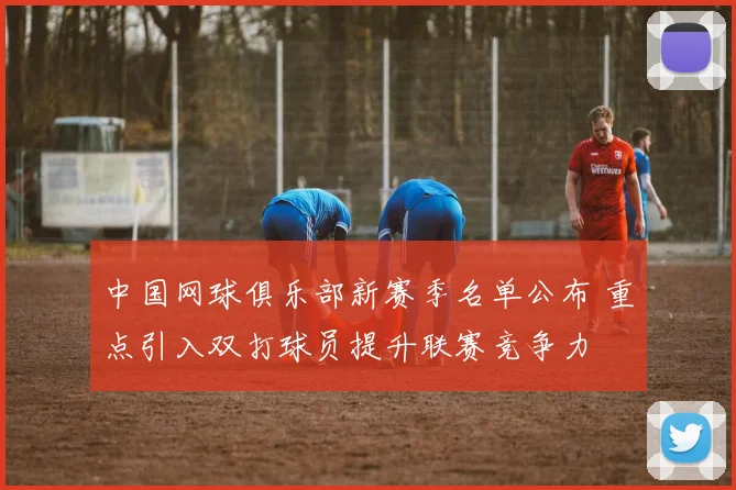 中国网球俱乐部新赛季名单公布 重点引入双打球员提升联赛竞争力