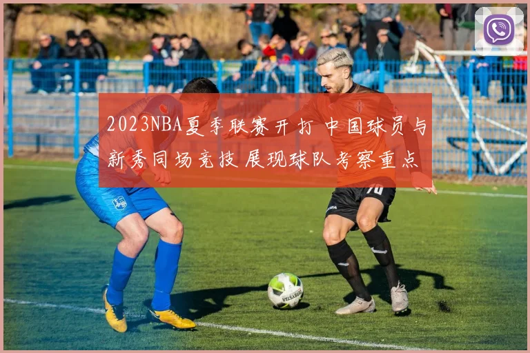 2023NBA夏季联赛开打 中国球员与新秀同场竞技 展现球队考察重点