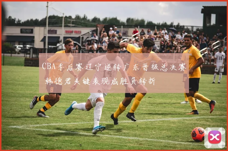 CBA季后赛辽宁逆转广东晋级总决赛 韩德君关键表现成胜负转折