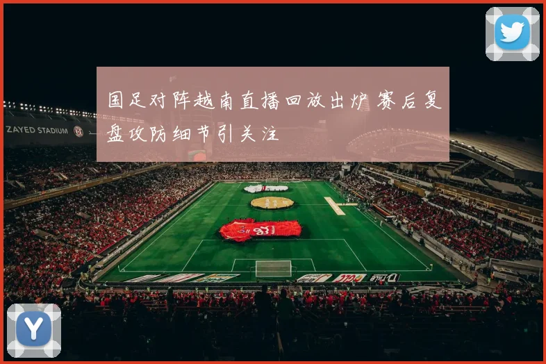 国足对阵越南直播回放出炉 赛后复盘攻防细节引关注