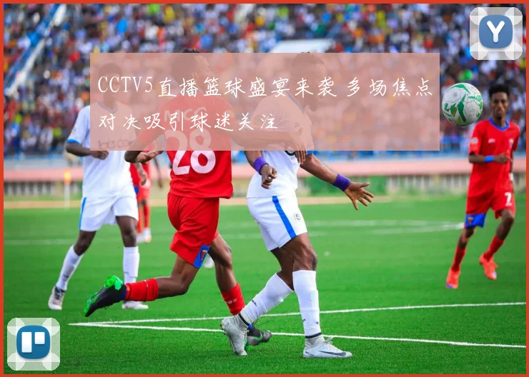CCTV5直播篮球盛宴来袭 多场焦点对决吸引球迷关注