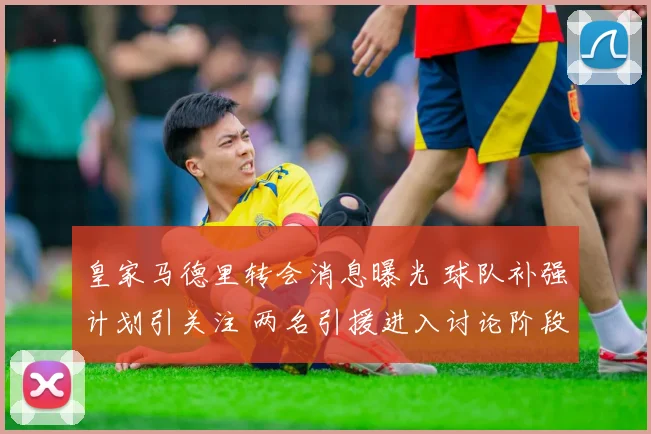 皇家马德里转会消息曝光 球队补强计划引关注 两名引援进入讨论阶段