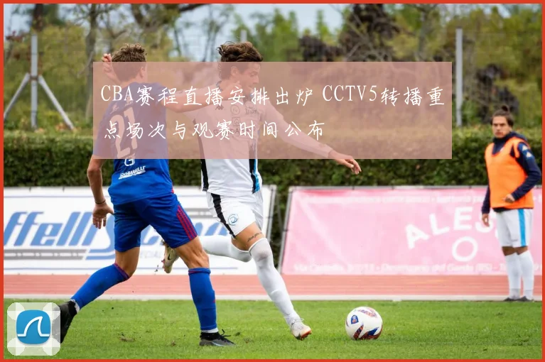 CBA赛程直播安排出炉 CCTV5转播重点场次与观赛时间公布