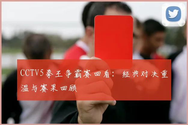 CCTV5拳王争霸赛回看：经典对决重温与赛果回顾
