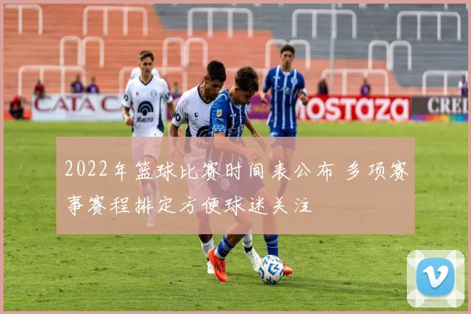 2022年篮球比赛时间表公布 多项赛事赛程排定方便球迷关注