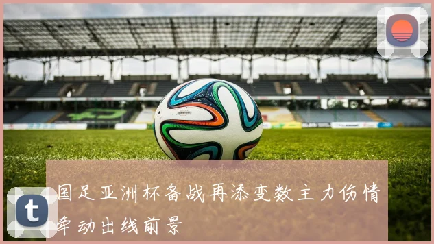 国足亚洲杯备战再添变数主力伤情牵动出线前景