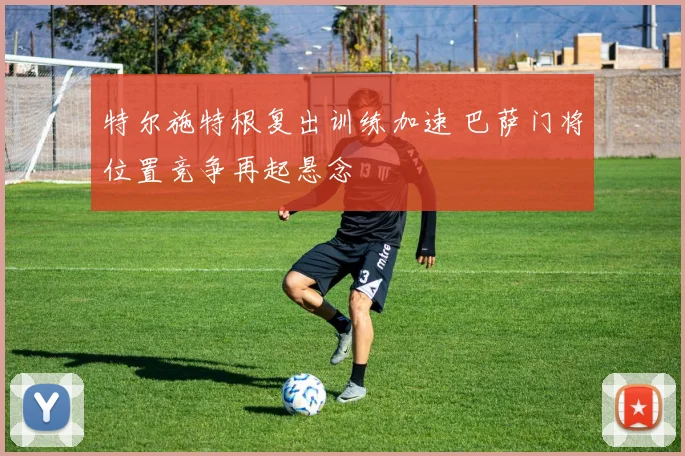 特尔施特根复出训练加速 巴萨门将位置竞争再起悬念