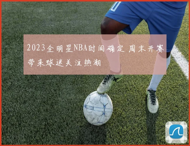 2023全明星NBA时间确定 周末开赛带来球迷关注热潮