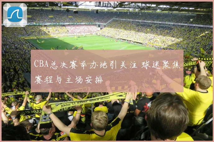 CBA总决赛举办地引关注 球迷聚焦赛程与主场安排