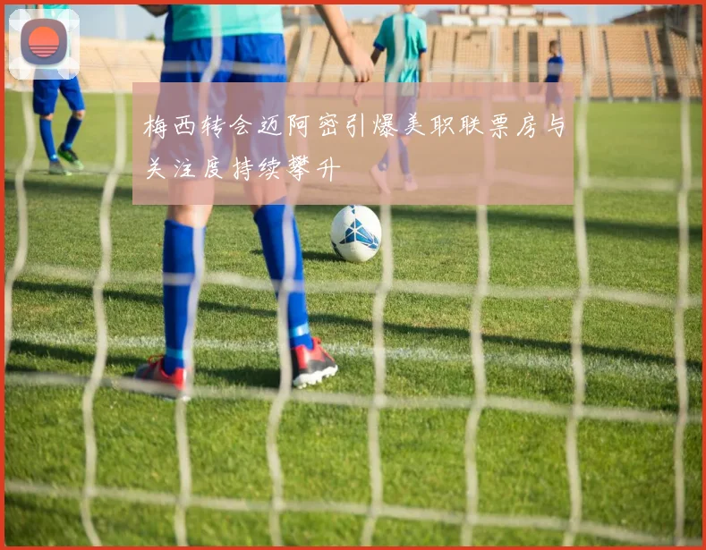 梅西转会迈阿密引爆美职联票房与关注度持续攀升