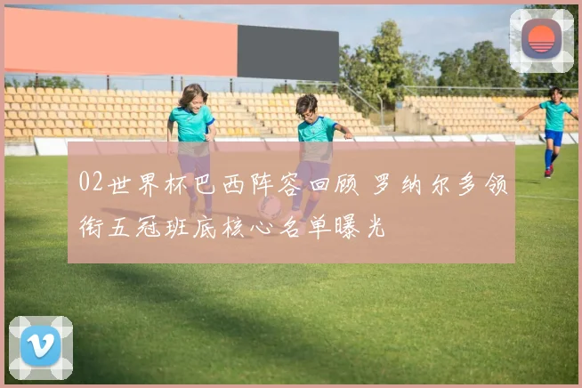 02世界杯巴西阵容回顾 罗纳尔多领衔五冠班底核心名单曝光