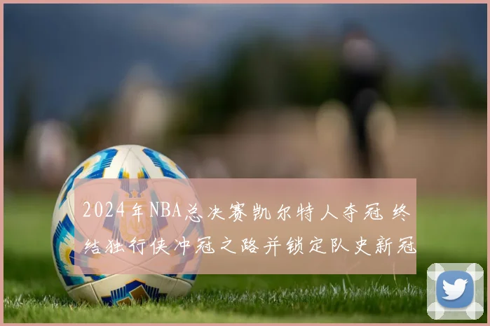 2024年NBA总决赛凯尔特人夺冠 终结独行侠冲冠之路并锁定队史新冠纪录