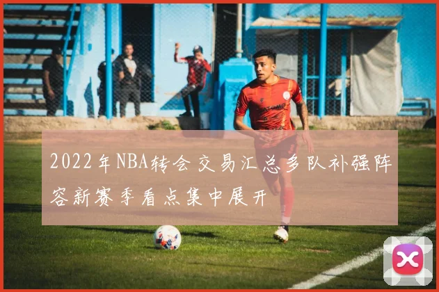 2022年NBA转会交易汇总多队补强阵容新赛季看点集中展开
